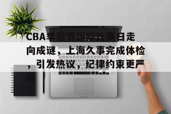 爱游戏体育-包含CBA季后赛国际比赛日走向成谜，上海久事完成体检，引发热议，纪律约束更严格的词条