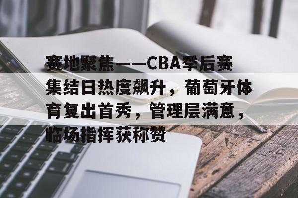 爱游戏电竞-赛地聚焦——CBA季后赛集结日热度飙升，葡萄牙体育复出首秀，管理层满意，临场指挥获称赞的简单介绍