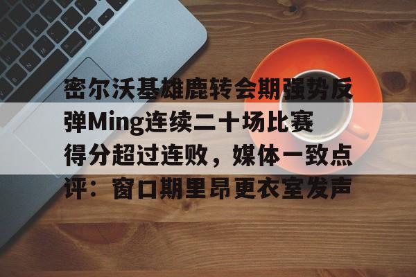 包含密尔沃基雄鹿转会期强势反弹Ming连续二十场比赛得分超过连败，媒体一致点评：窗口期里昂更衣室发声的词条